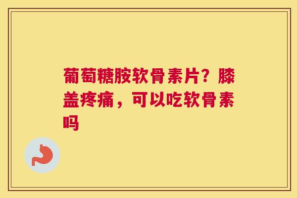 葡萄糖胺软骨素片?膝盖疼痛,可以吃软骨素吗