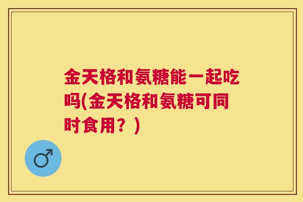 金天格和氨糖能一起吃吗(金天格和氨糖可同时食用？)