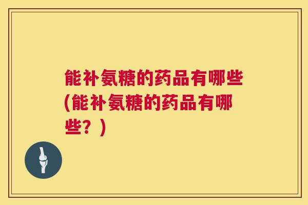 能补氨糖的药品有哪些(能补氨糖的药品有哪些?)