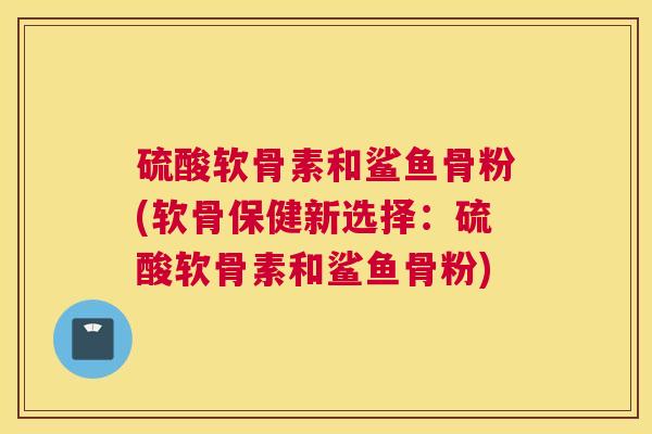 硫酸软骨素和鲨鱼骨粉(软骨保健新选择：硫酸软骨素和鲨鱼骨粉)