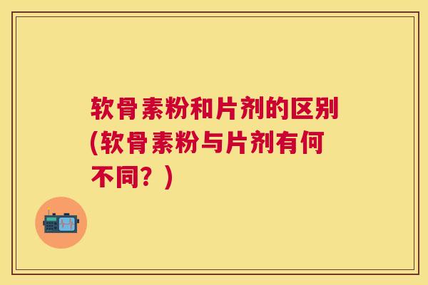 软骨素粉和片剂的区别(软骨素粉与片剂有何不同？)
