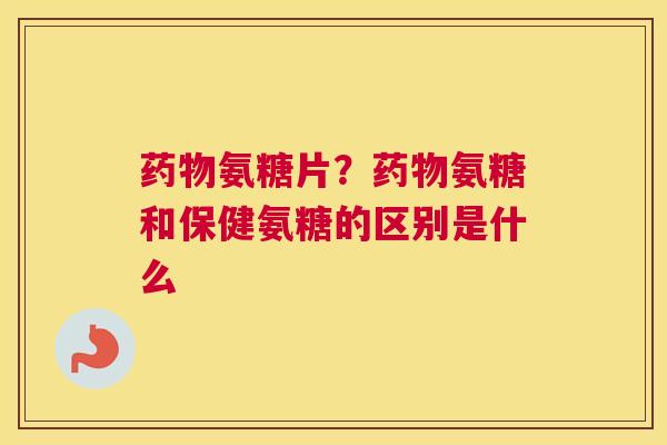 药物氨糖片?药物氨糖和保健氨糖的区别是什么