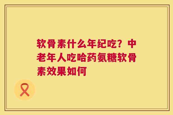 软骨素什么年纪吃?中老年人吃哈药氨糖软骨素效果如何