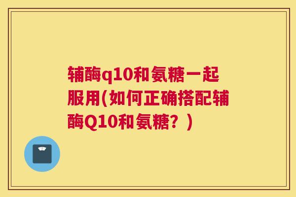 辅酶q10和氨糖一起服用(如何正确搭配辅酶Q10和氨糖?)