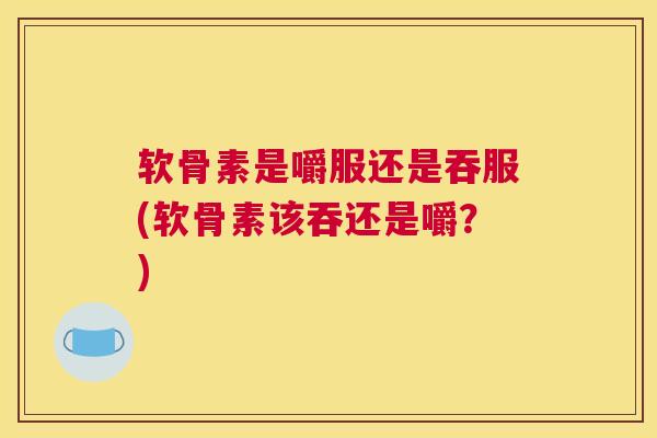 软骨素是嚼服还是吞服(软骨素该吞还是嚼?) 软骨素是嚼服还是吞服(软骨素该吞还是嚼?)