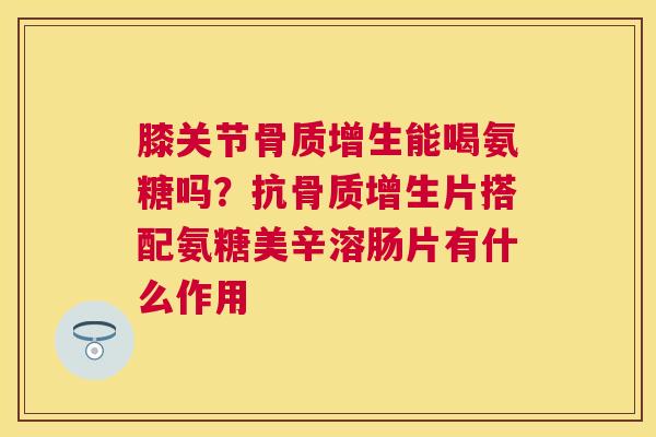 膝关节骨质增生能喝氨糖吗?抗骨质增生片搭配氨糖美辛溶肠片有什么作用