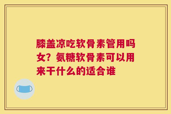 膝盖凉吃软骨素管用吗女？氨糖软骨素可以用来干什么的适合谁