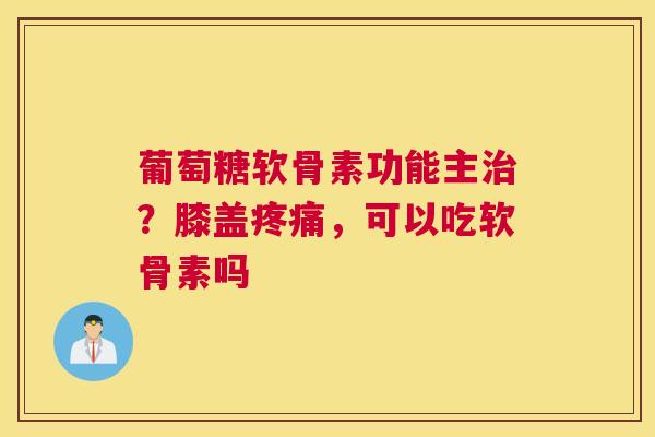 葡萄糖软骨素功能主治?膝盖疼痛,可以吃软骨素吗