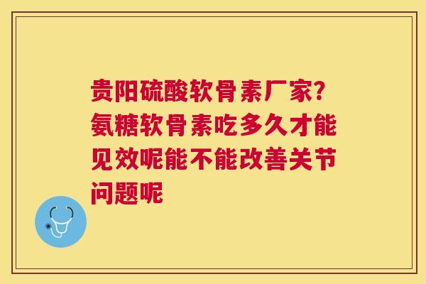 贵阳硫酸软骨素厂家？氨糖软骨素吃多久才能见效呢能不能改善关节问题呢