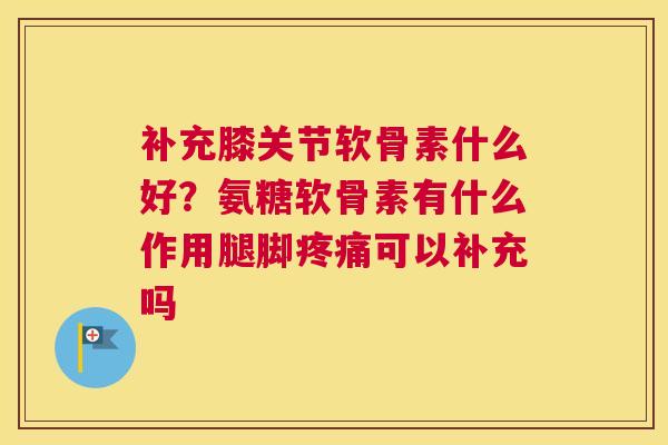 补充膝关节软骨素什么好?氨糖软骨素有什么作用腿脚疼痛可以补充吗