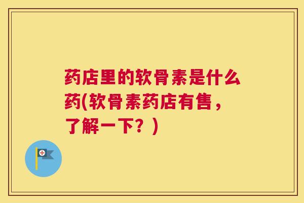 药店里的软骨素是什么药(软骨素药店有售，了解一下？)