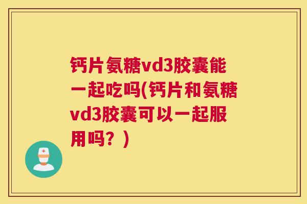 钙片氨糖vd3胶囊能一起吃吗(钙片和氨糖vd3胶囊可以一起服用吗?) 钙片氨糖vd3胶囊能一起吃吗(钙片和氨糖vd3胶囊可以一起服用吗?)