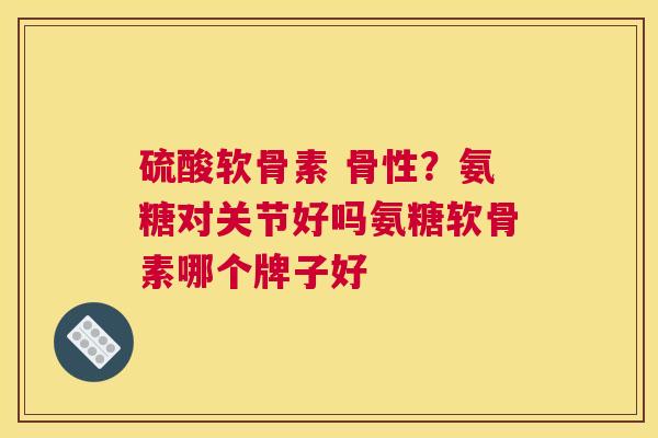 硫酸软骨素 骨性？氨糖对关节好吗氨糖软骨素哪个牌子好