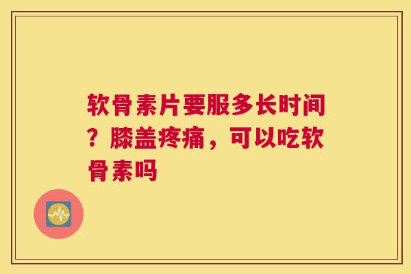 软骨素片要服多长时间？膝盖，可以吃软骨素吗