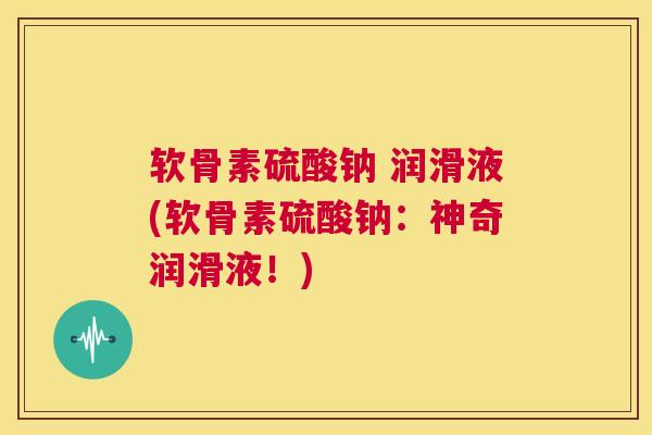 软骨素硫酸钠 润滑液(软骨素硫酸钠:神奇润滑液!)