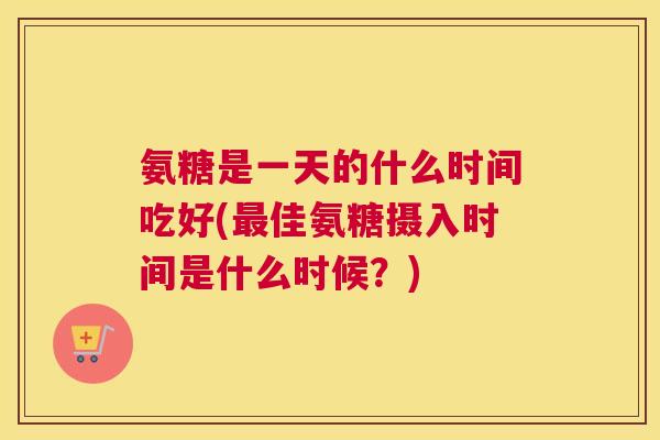 氨糖是一天的什么时间吃好(最佳氨糖摄入时间是什么时候?)