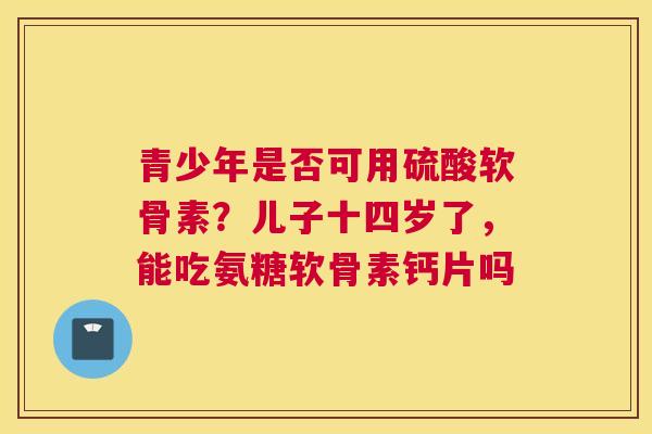 青少年是否可用硫酸软骨素？儿子十四岁了，能吃氨糖软骨素钙片吗