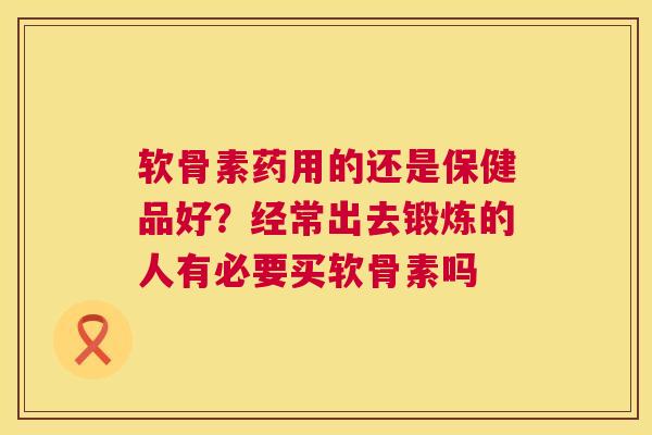 软骨素药用的还是保健品好?经常出去锻炼的人有必要买软骨素吗 软骨素药用的还是保健品好?经常出去锻炼的人有必要买软骨素吗