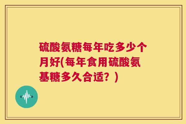 硫酸氨糖每年吃多少个月好(每年食用硫酸氨基糖多久合适？)