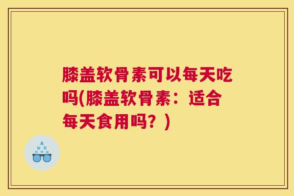 膝盖软骨素可以每天吃吗(膝盖软骨素:适合每天食用吗?)
