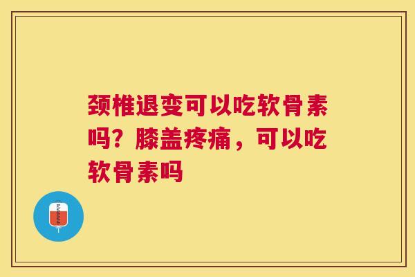 颈椎退变可以吃软骨素吗?膝盖疼痛,可以吃软骨素吗