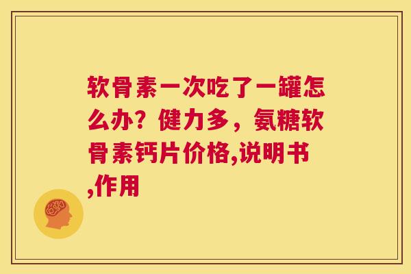 软骨素一次吃了一罐怎么办？健力多，氨糖软骨素钙片价格,说明书,作用