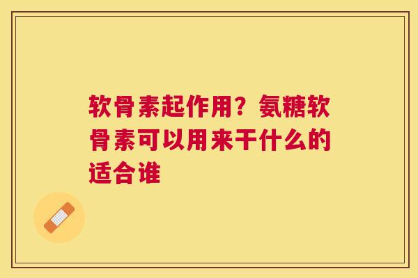 软骨素起作用?氨糖软骨素可以用来干什么的适合谁