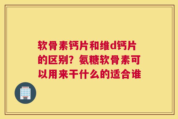 软骨素钙片和维d钙片的区别?氨糖软骨素可以用来干什么的适合谁