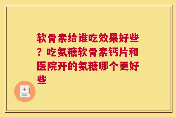 软骨素给谁吃效果好些?吃氨糖软骨素钙片和医院开的氨糖哪个更好些