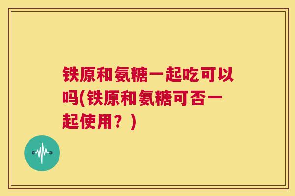 铁原和氨糖一起吃可以吗(铁原和氨糖可否一起使用?)