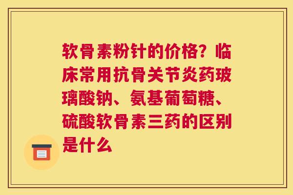 软骨素粉针的价格?临床常用抗骨关节炎药玻璃酸钠、氨基葡萄糖、硫酸软骨素三药的区别是什么