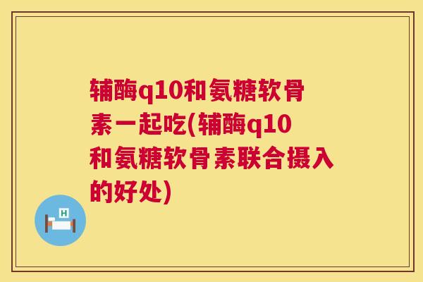 辅酶q10和氨糖软骨素一起吃(辅酶q10和氨糖软骨素联合摄入的好处)