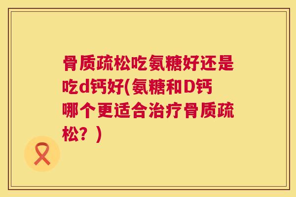 骨质疏松吃氨糖好还是吃d钙好(氨糖和D钙哪个更适合治疗骨质疏松?)