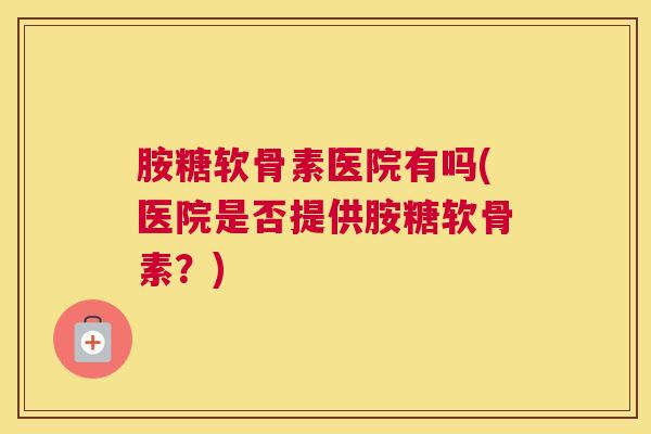 胺糖软骨素医院有吗(医院是否提供胺糖软骨素?)