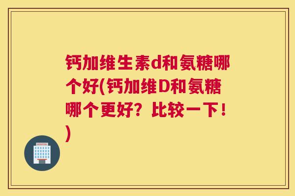 钙加维生素d和氨糖哪个好(钙加维D和氨糖哪个更好?比较一下!)