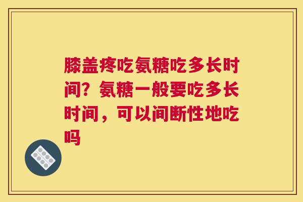 膝盖疼吃氨糖吃多长时间？氨糖一般要吃多长时间，可以间断性地吃吗
