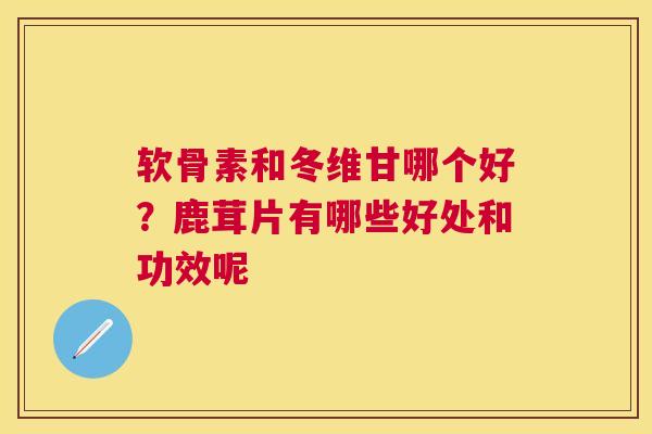 软骨素和冬维甘哪个好?鹿茸片有哪些好处和功效呢