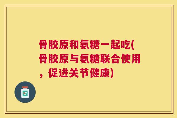 骨胶原和氨糖一起吃(骨胶原与氨糖联合使用，促进关节健康)