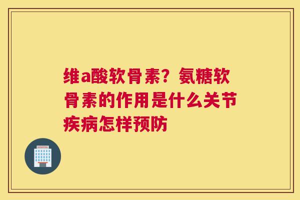 维a酸软骨素?氨糖软骨素的作用是什么关节疾病怎样预防