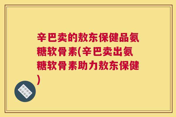 辛巴卖的敖东保健品氨糖软骨素(辛巴卖出氨糖软骨素助力敖东保健)