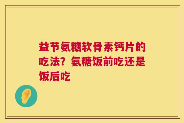 益节氨糖软骨素钙片的吃法?氨糖饭前吃还是饭后吃