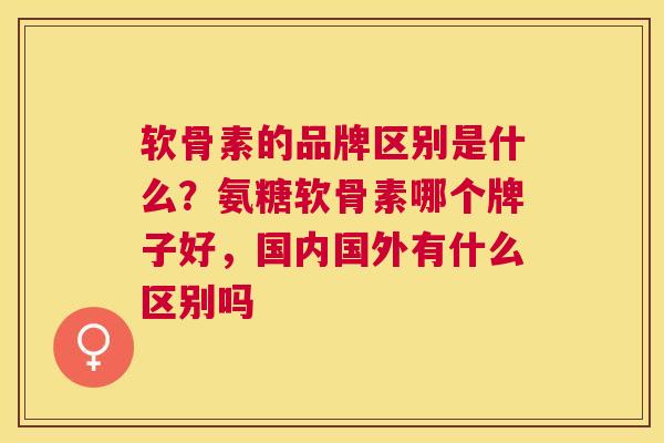 软骨素的品牌区别是什么?氨糖软骨素哪个牌子好,国内国外有什么区别吗