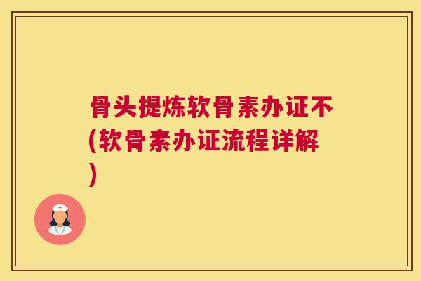 骨头提炼软骨素办证不(软骨素办证流程详解)