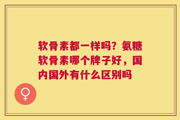 软骨素都一样吗?氨糖软骨素哪个牌子好,国内国外有什么区别吗