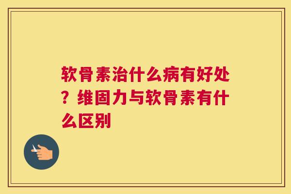 软骨素治什么病有好处?维固力与软骨素有什么区别