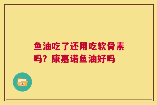 鱼油吃了还用吃软骨素吗?康嘉诺鱼油好吗
