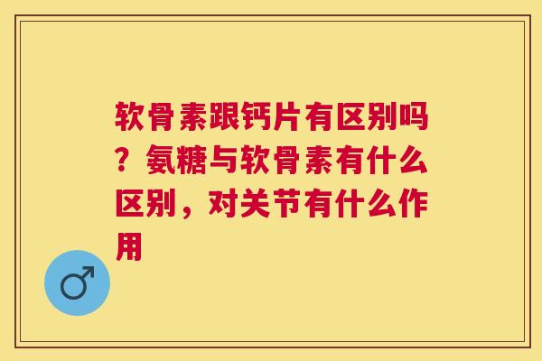 软骨素跟钙片有区别吗?氨糖与软骨素有什么区别,对关节有什么作用 软骨素跟钙片有区别吗?氨糖与软骨素有什么区别,对关节有什么作用