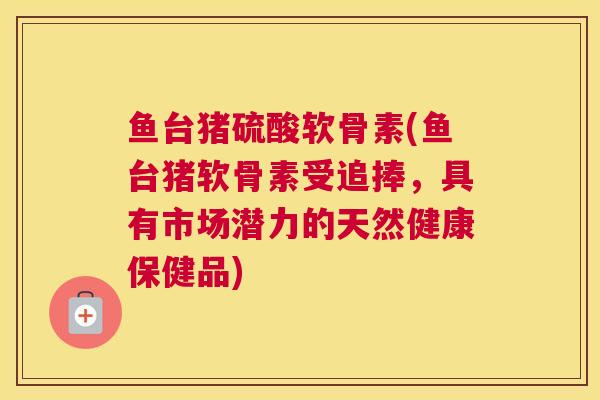 鱼台猪硫酸软骨素(鱼台猪软骨素受追捧，具有市场潜力的天然健康保健品)