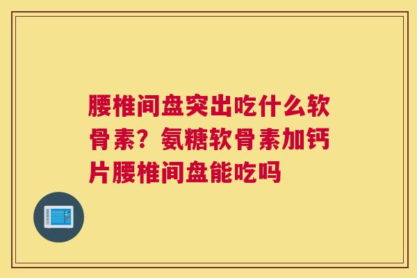腰椎间盘突出吃什么软骨素?氨糖软骨素加钙片腰椎间盘能吃吗