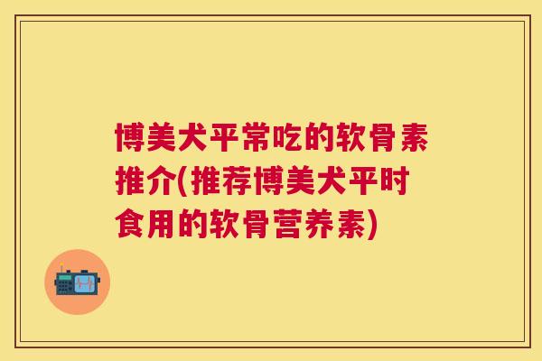 博美犬平常吃的软骨素推介(推荐博美犬平时食用的软骨营养素) 博美犬平常吃的软骨素推介(推荐博美犬平时食用的软骨营养素)